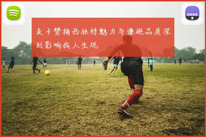麦卡赞梅西独特魅力与谦逊品质深刻影响我人生观