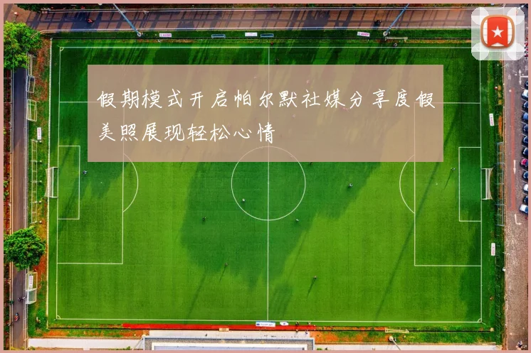 假期模式开启帕尔默社媒分享度假美照展现轻松心情