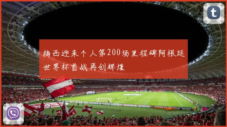 梅西迎来个人第200场里程碑阿根廷世界杯首战再创辉煌