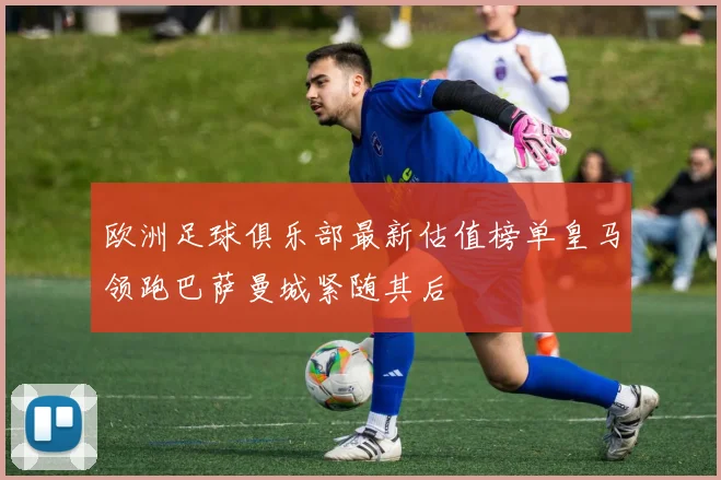 欧洲足球俱乐部最新估值榜单皇马领跑巴萨曼城紧随其后