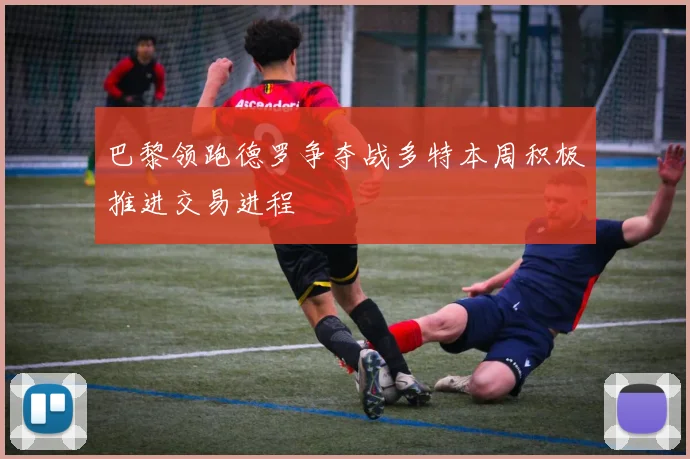 巴黎领跑德罗争夺战多特本周积极推进交易进程