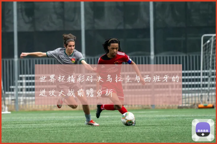 世界杯精彩对决乌拉圭与西班牙的进攻大战前瞻分析