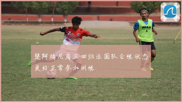 楚阿梅尼周三回归法国队合练状态良好正常参加训练