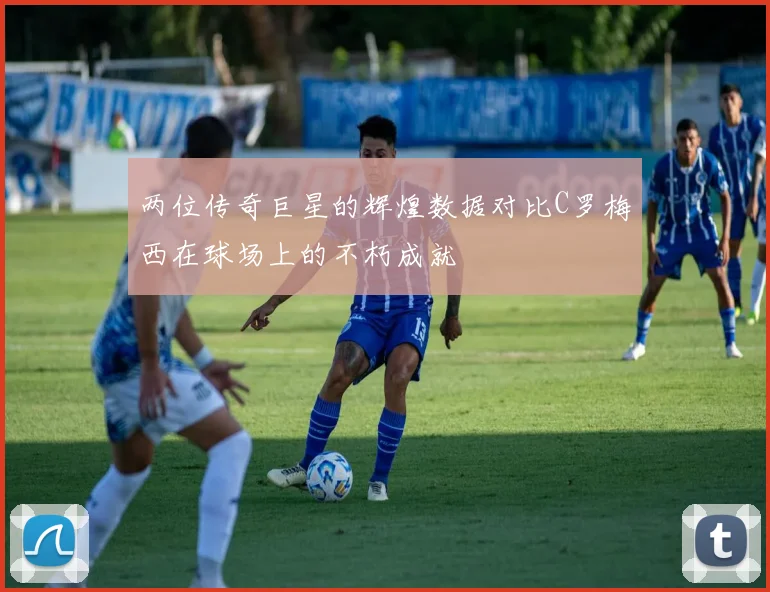 两位传奇巨星的辉煌数据对比C罗梅西在球场上的不朽成就
