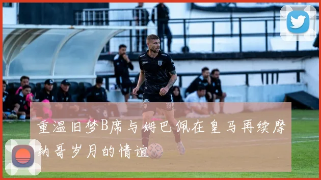 重温旧梦B席与姆巴佩在皇马再续摩纳哥岁月的情谊