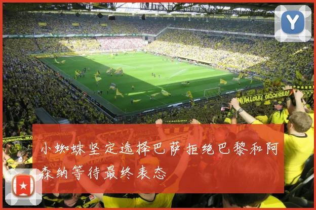 小蜘蛛坚定选择巴萨拒绝巴黎和阿森纳等待最终表态