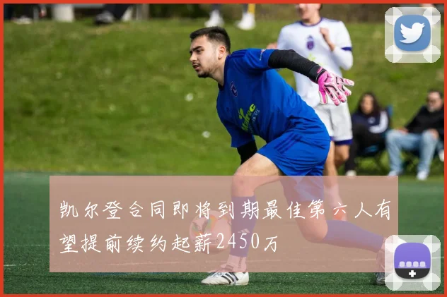 凯尔登合同即将到期最佳第六人有望提前续约起薪2450万