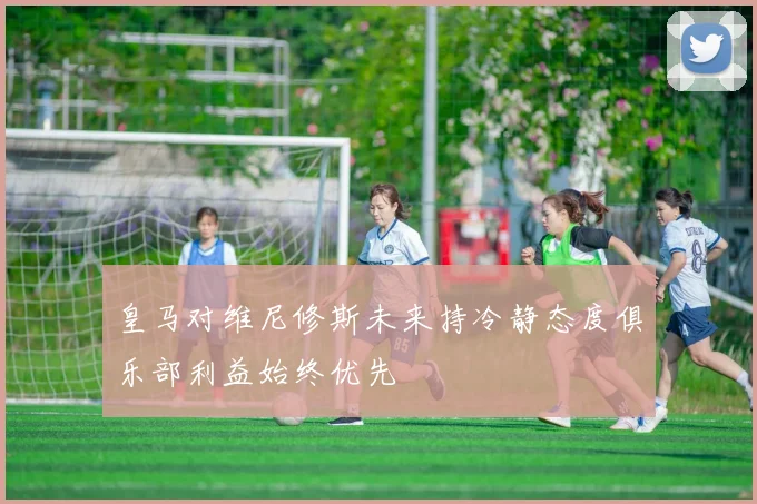 皇马对维尼修斯未来持冷静态度俱乐部利益始终优先